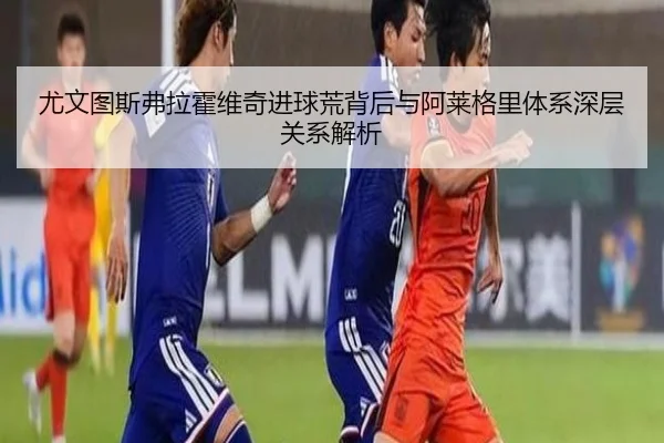 尤文图斯弗拉霍维奇进球荒背后与阿莱格里体系深层关系解析