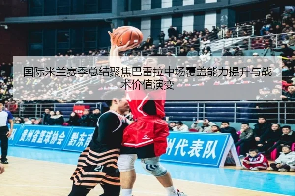 国际米兰赛季总结聚焦巴雷拉中场覆盖能力提升与战术价值演变