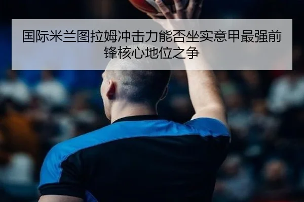 国际米兰图拉姆冲击力能否坐实意甲最强前锋核心地位之争