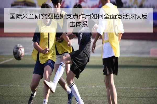 国际米兰研究图拉姆支点作用如何全面激活球队反击体系