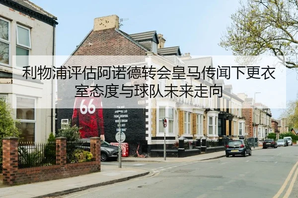 利物浦评估阿诺德转会皇马传闻下更衣室态度与球队未来走向
