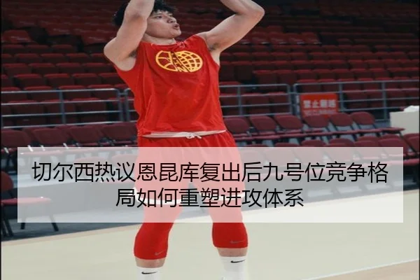 切尔西热议恩昆库复出后九号位竞争格局如何重塑进攻体系