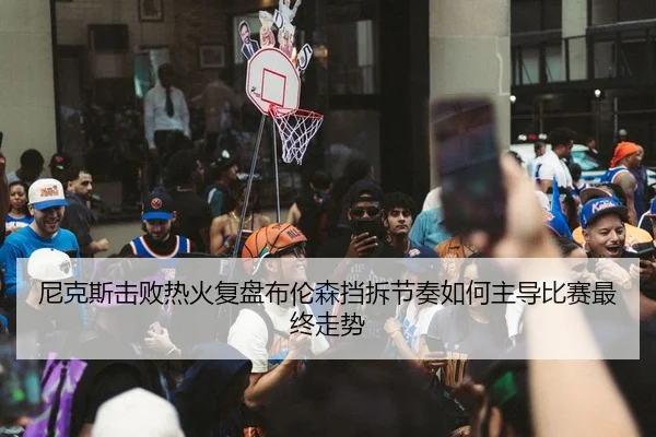 尼克斯击败热火复盘布伦森挡拆节奏如何主导比赛最终走势